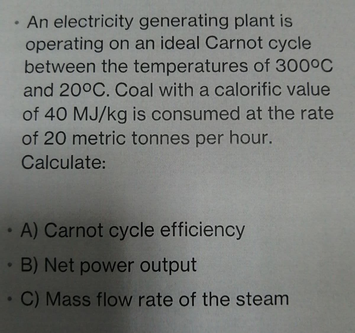 An electricity generating plant is
operating on an ideal Carnot cycle
between the temperatures of 300°C
and 20°C. Coal with a calorific value
of 40 MJ/kg is consumed at the rate
of 20 metric tonnes per hour.
Calculate:
A) Carnot cycle efficiency
B) Net power output
C) Mass flow rate of the steam
