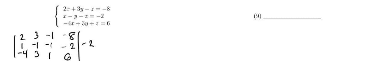 **Transcription for Educational Use**

The image presents a system of linear equations and its corresponding augmented matrix:

**System of Equations:**
\[
\begin{cases} 
2x + 3y - z = -8 \\
x - y - z = -2 \\
-4x + 3y + z = 6 \\
\end{cases}
\]

**Augmented Matrix:**
\[
\begin{bmatrix}
2 & 3 & -1 & | & -8 \\
1 & -1 & -1 & | & -2 \\
-4 & 3 & 1 & | & 6 \\
\end{bmatrix}
\]

**Explanation:**

1. **Equations:** The system consists of three linear equations with three variables: \(x\), \(y\), and \(z\).

2. **Matrix Representation:** The augmented matrix is used to represent the system of equations compactly. Each row corresponds to an equation, with the coefficients of the variables and the constant on the right-hand side of the equation.

3. **Matrix Layout:** 
   - The first column represents the coefficients of \(x\).
   - The second column represents the coefficients of \(y\).
   - The third column represents the coefficients of \(z\).
   - The vertical bar separates the coefficient matrix from the constants on the right-hand side of each equation. 

At the right side of the image, there is a number "(9)" with a blank line next to it, but it is not directly connected to the matrix or system of equations provided.