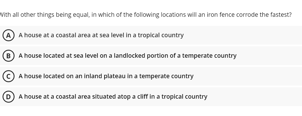 With all other things being equal, in which of the following locations will an iron fence corrode the fastest?
A
A house at a coastal area at sea level in a tropical country
A house located at sea level on a landlocked portion of a temperate country
A house located on an inland plateau in a temperate country
D
A house at a coastal area situated atop a cliff in a tropical country
