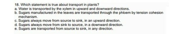 18. Which statement is true about transport in plants?
a. Water is transported by the xylem in upward and downward directions.
b. Sugars manufactured in the leaves are transported through the phloem by tension cohesion
mechanism.
c. Sugars always move from source to sink, in an upward direction.
d. Sugars always move from sink to source, in a downward direction.
e. Sugars are transported from source to sink, in any direction.
