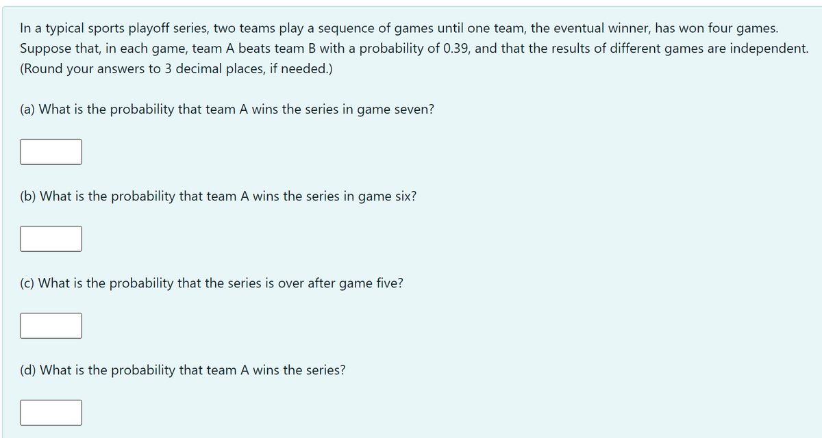 In a typical sports playoff series, two teams play a sequence of games until one team, the eventual winner, has won four games.
Suppose that, in each game, team A beats team B with a probability of 0.39, and that the results of different games are independent.
(Round your answers to 3 decimal places, if needed.)
(a) What is the probability that team A wins the series in game seven?
(b) What is the probability that team A wins the series in game six?
(c) What is the probability that the series is over after game five?
(d) What is the probability that team A wins the series?
