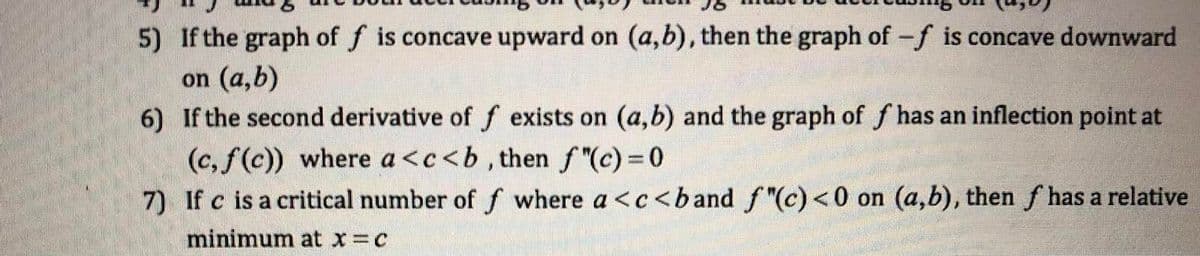 5) If the graph of f is concave upward on (a,b), then the graph of -f is concave downward
on (a,b)
6)
If the second derivative of f exists on (a,b) and the graph of f has an inflection point at
(c, f(c)) where a<c<b, then ƒ"(c) = 0
7)
If c is a critical number of f where a <c<band f"(c) <0 on (a,b), then f has a relative
minimum at x = c