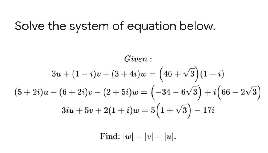 Solve the system of equation below.
Given :
3u + (1 – i)v+ (3+ 4i)w =
46 + V3) (1 – i)
(5+ 2i)u – (6+ 2i)v – (2 + 5i)w = (–34
– 6v3) + i(66 – 2v3)
3iu + 5v + 2(1+ i)w = 5(1+ v3) – 17i
Find: |w| – |v| – |u|.
