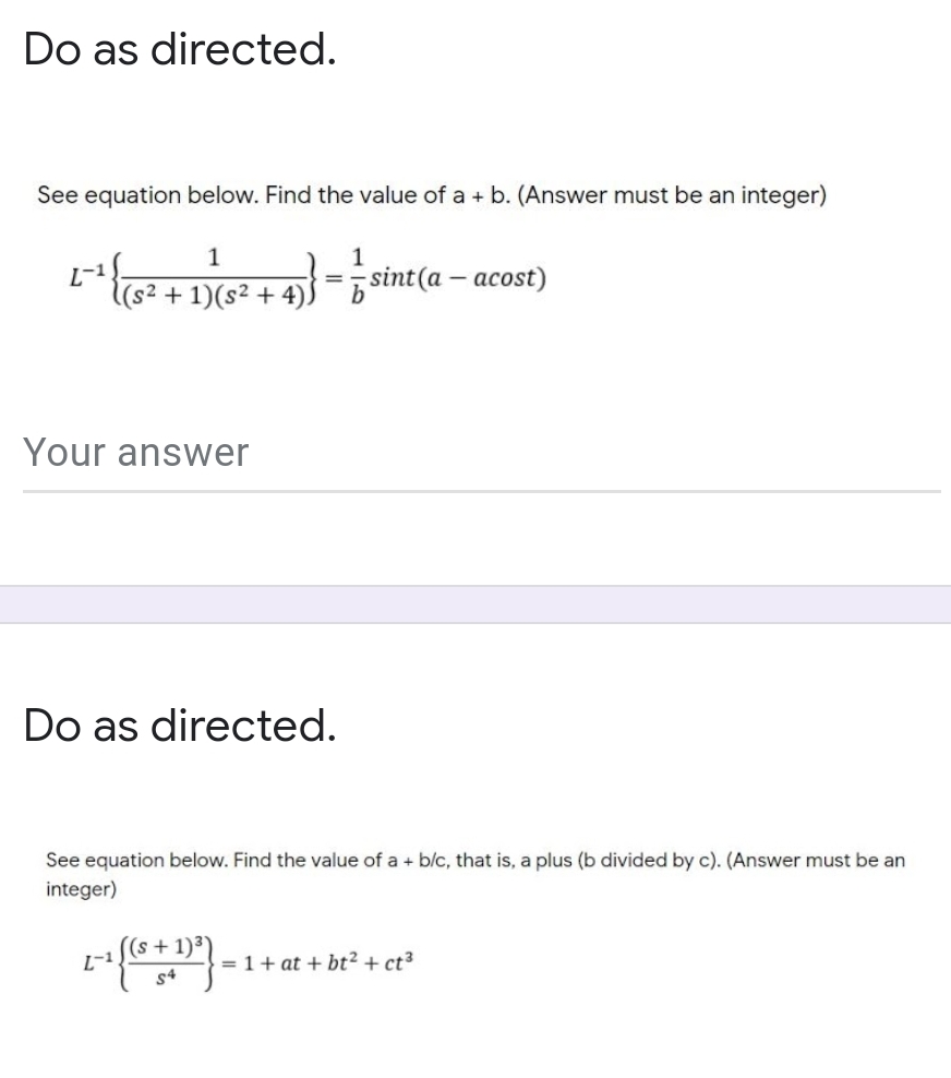 Do as directed.
See equation below. Find the value of a + b. (Answer must be an integer)
1
L-1
l(s² + 1)(s² + 4)
sint(a – acost)
b
Your answer
Do as directed.
See equation below. Find the value of a + b/c, that is, a plus (b divided by c). (Answer must be an
integer)
((s+1)³)
L-
= 1+ at + bt² + ct³
s4
