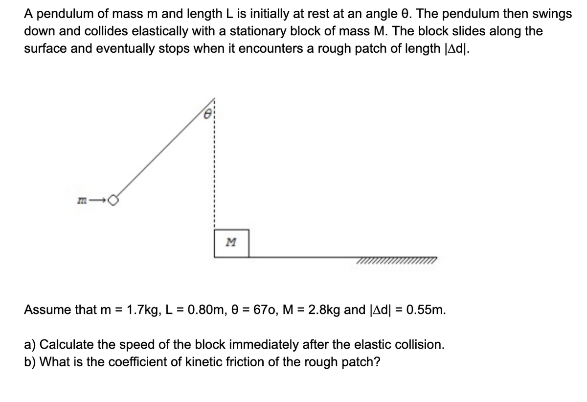 A pendulum of mass m and length L is initially at rest at an angle 0. The pendulum then swings
down and collides elastically with a stationary block of mass M. The block slides along the
surface and eventually stops when it encounters a rough patch of length |Adl.
MI
M
Assume that m = 1.7kg, L = 0.80m, 0 = 670, M = 2.8kg and |Ad| = 0.55m.
a) Calculate the speed of the block immediately after the elastic collision.
b) What is the coefficient of kinetic friction of the rough patch?