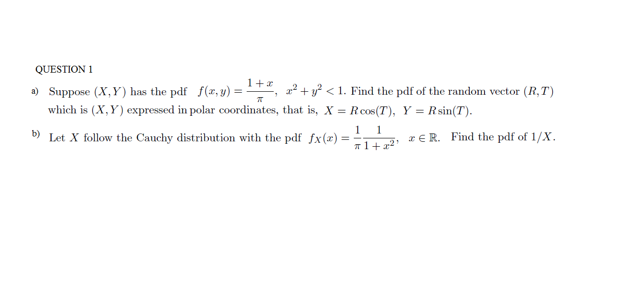 QUESTION 1
1 +x
x
1. Find the pdf of the random vector (R,T
a) Suppose (X, Y) has the pdf f (x, y) =
Rcos (T) Y Rsin(T)
which is (X, Y) expressed in polar coordinates, that is, X =
1
Let X follow the Cauchy distribution with the pdf fx(x)
1
b)
Find the pdf of 1/X
E R.
12
