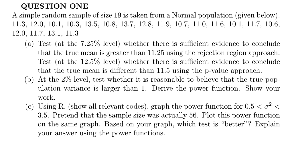 QUESTION ONE
A simple random sample of size 19 is taken froma Normal population (given below)
11.3, 12.0, 10.1, 10.3, 13.5, 10.8, 13.7, 12.8, 11.9, 10.7, 11.0, 11.6, 10.1, 11.7, 10.6,
12.0, 11.7, 13.1, 11.3
(a) Test (at the 7.25% level) whether there is sufficient evidence to conclude
that the true mean is greater than 11.25 using the rejection region approach
Test (at the 12.5% level) whether there is sufficient evidence to conclude
that the true mean is different than 11.5 using the p-value approach
(b) At the 2% level, test whether it is reasonable to believe that the true pop
ulation variance is larger than 1. Derive the power function. Show your
work
(c) Using R, (show all relevant codes), graph the power function for 0.5 < o2 <
3.5. Pretend that the sample size was
on the same graph. Based on your graph, which test is "better"? Explain
actually 56. Plot this power function
n
