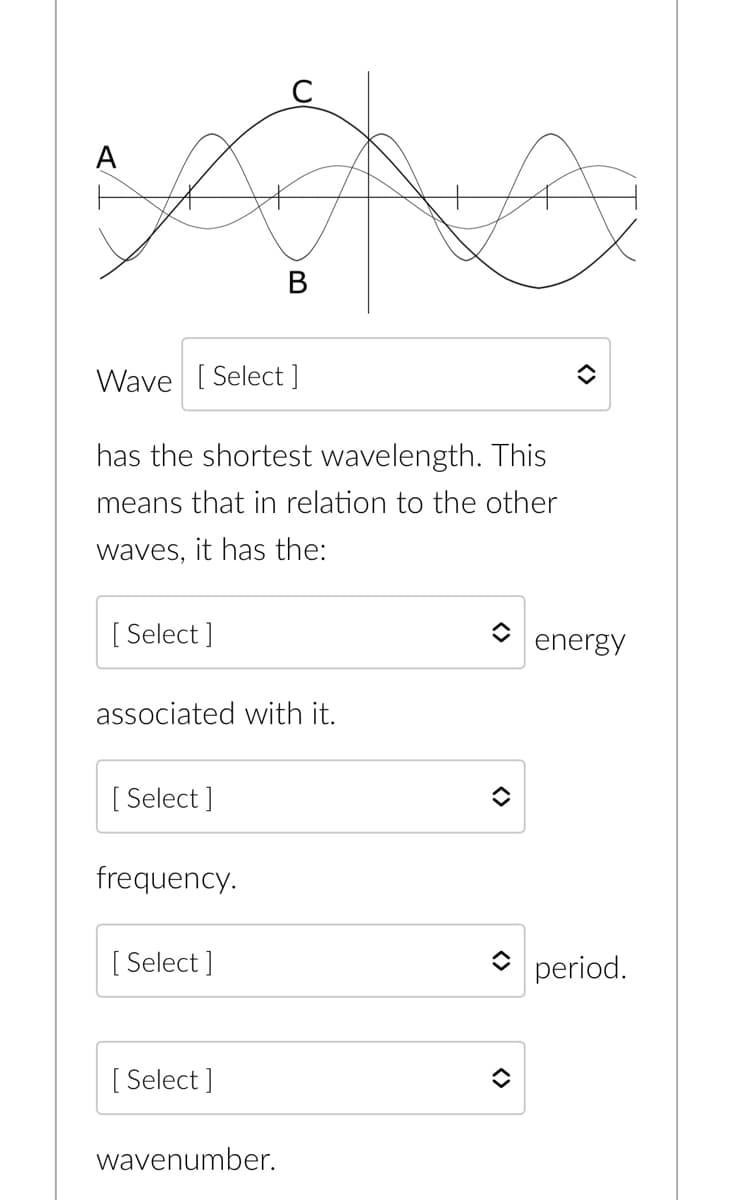 [Select]
Wave [Select ]
has the shortest wavelength. This
means that in relation to the other
waves, it has the:
associated with it.
[Select]
frequency.
[Select]
B
[Select]
wavenumber.
A
î
î
<>
<>
energy
period.