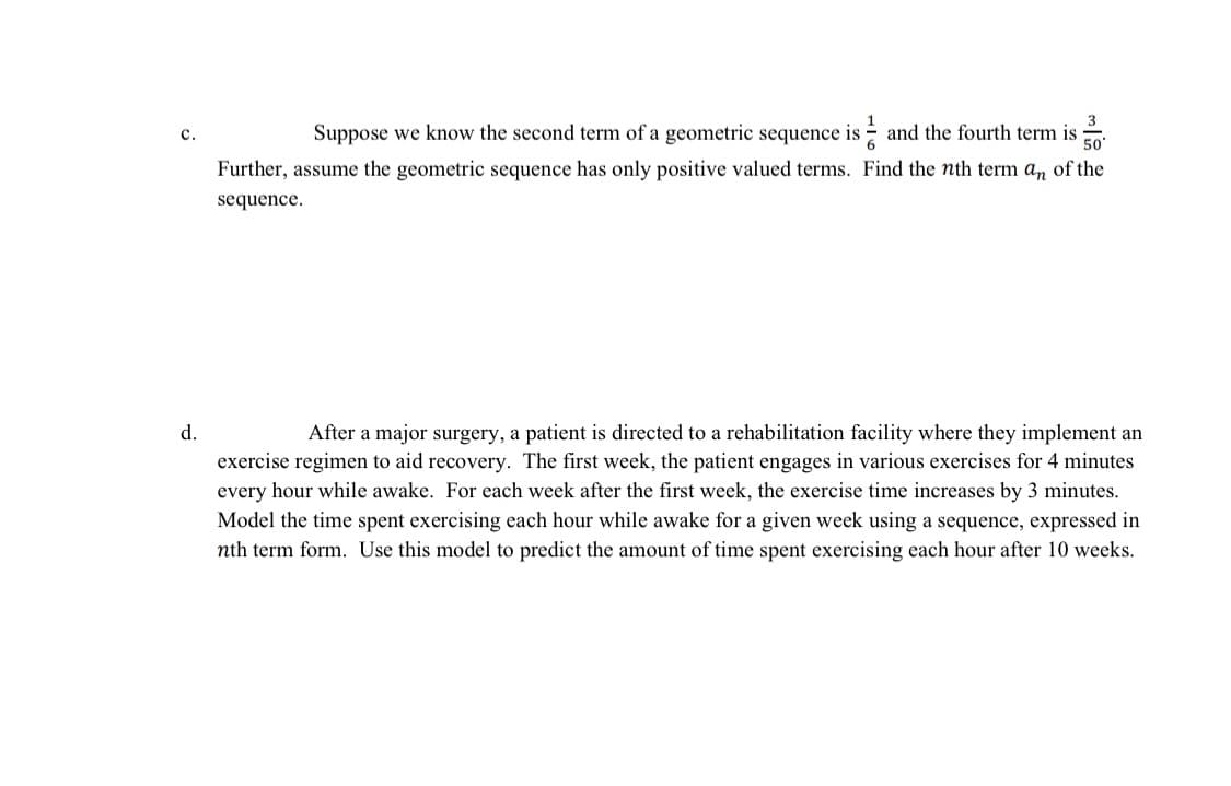 C.
Suppose we know the second term of a geometric sequence is and the fourth term is
Further, assume the geometric sequence has only positive valued terms. Find the nth term an of the
sequence.
d.
After a major surgery, a patient is directed to a rehabilitation facility where they implement an
exercise regimen to aid recovery. The first week, the patient engages in various exercises for 4 minutes
every hour while awake. For each week after the first week, the exercise time increases by 3 minutes.
Model the time spent exercising each hour while awake for a given week using a sequence, expressed in
nth term form. Use this model to predict the amount of time spent exercising each hour after 10 weeks.