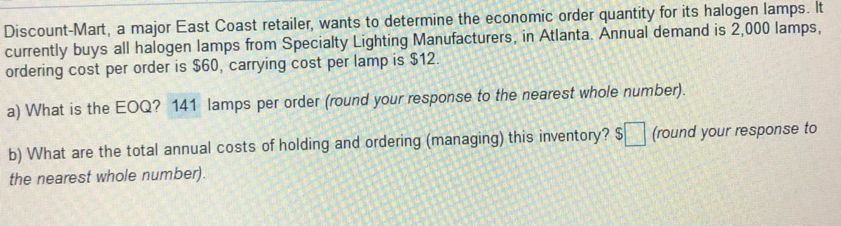 Discount-Mart, a major East Coast retailer, wants to determine the economic order quantity for its halogen lamps. It
currently buys all halogen lamps from Specialty Lighting Manufacturers, in Atlanta. Annual demand is 2,000 lamps,
ordering cost per order is $60, carrying cost per lamp is $12.
a) What is the EOQ? 141 lamps per order (round your response to the nearest whole number).
b) What are the total annual costs of holding and ordering (managing) this inventory? $ (round your response to
the nearest whole number).
