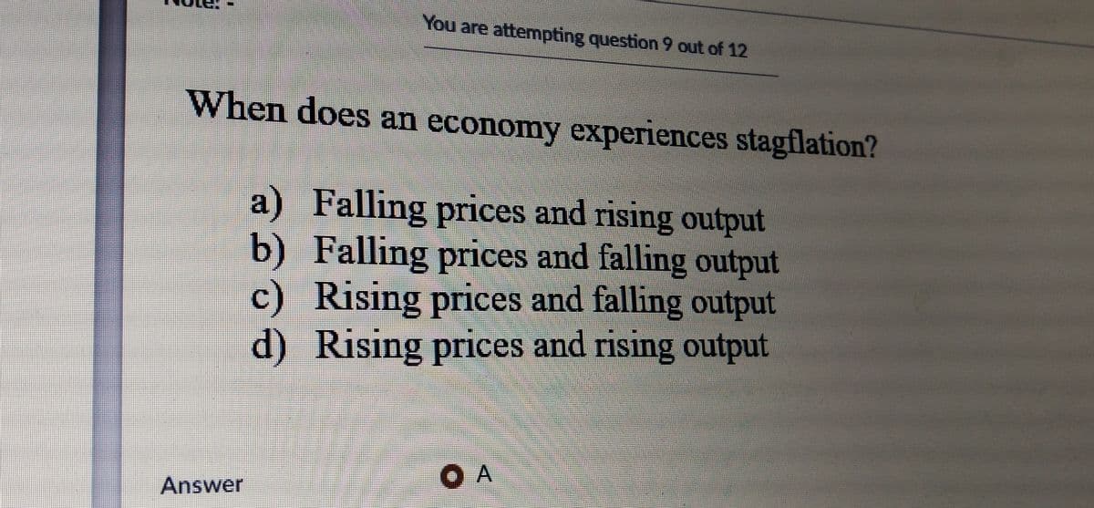 You are attempting question 9 out of 12
When does an economy experiences stagflation?
a) Falling prices and rising output
b) Falling prices and falling output
c) Rising prices and falling output
d) Rising prices and rising output
OA
Answer
