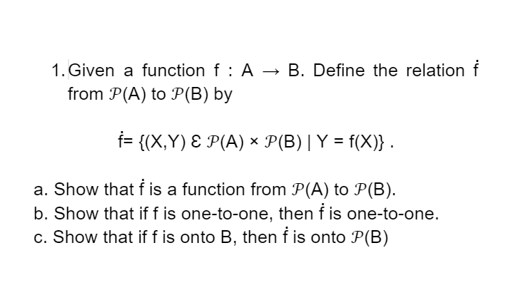 1. Given a function f : A → B. Define the relation f
from P(A) to P(B) by
f= {(X,Y) Ɛ P(A) × P(B)|Y = f(X)} .
%3D
a. Show that f is a function from P(A) to P(B).
b. Show that if f is one-to-one, then f is one-to-one.
c. Show that if f is onto B, then f is onto P(B)
