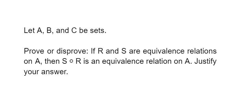 Let A, B, and C be sets.
Prove or disprove: If R and S are equivalence relations
on A, then S o R is an equivalence relation on A. Justify
your answer.
