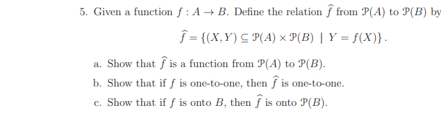 5. Given a function f : A → B. Define the relation f from P(A) to P(B) by
f = {(X,Y) C P(A) × P(B) | Y = f(X)}.
a. Show that f is a function from P(A) to P(B).
b. Show that if ƒ is one-to-one, then f is one-to-one.
c. Show that if f is onto B, then f is onto P(B).
