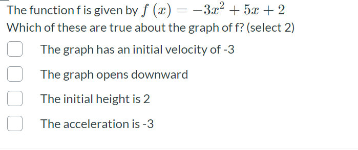 The function f is given by f (x) = -3x² + 5x + 2
Which of these are true about the graph of f? (select 2)
The graph has an initial velocity of -3
The graph opens downward
The initial height is 2
The acceleration is -3
