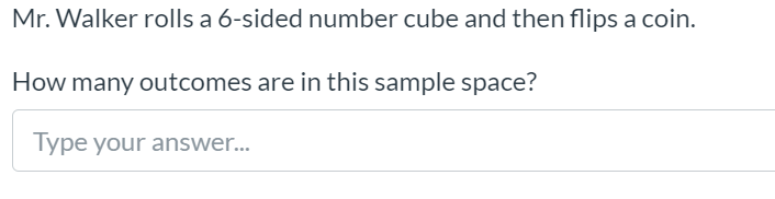 Mr. Walker rolls a 6-sided number cube and then flips a coin.
How many outcomes are in this sample space?
Type your answer...
