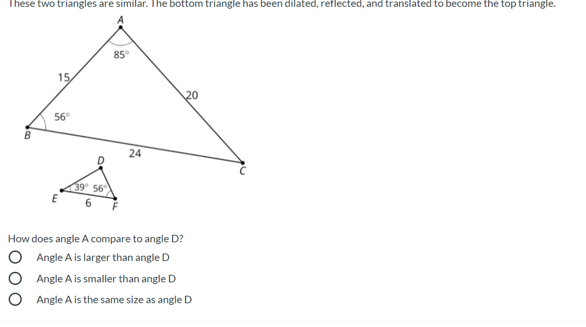 These two triangles are similar. The bottom triangle has been dilated, reflected, and translated to become the top triangle.
85°
15
20
56°
24
39° 56°
E
6.
How does angle A compare to angle D?
Angle A is larger than angle D
Angle A is smaller than angle D
Angle A is the same size as angle D
