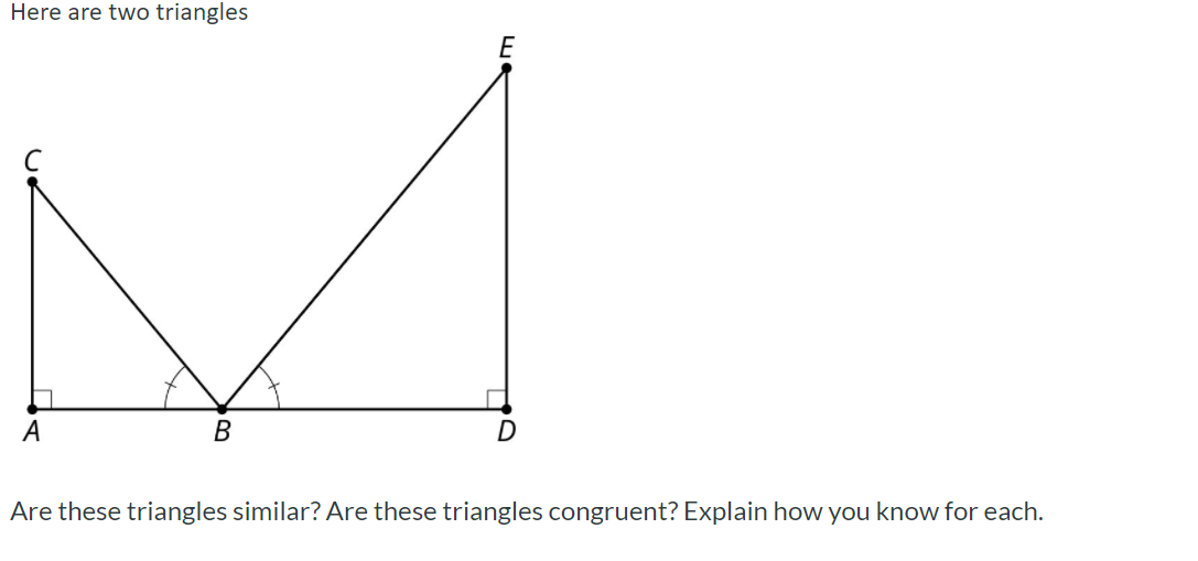 Here are two triangles
E
А
Are these triangles similar? Are these triangles congruent? Explain how you know for each.
