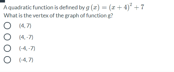 A quadratic function is defined by g (x) = (x + 4)² +7
What is the vertex of the graph of function g?
(4, 7)
(4,-7)
(-4, -7)
(-4, 7)
