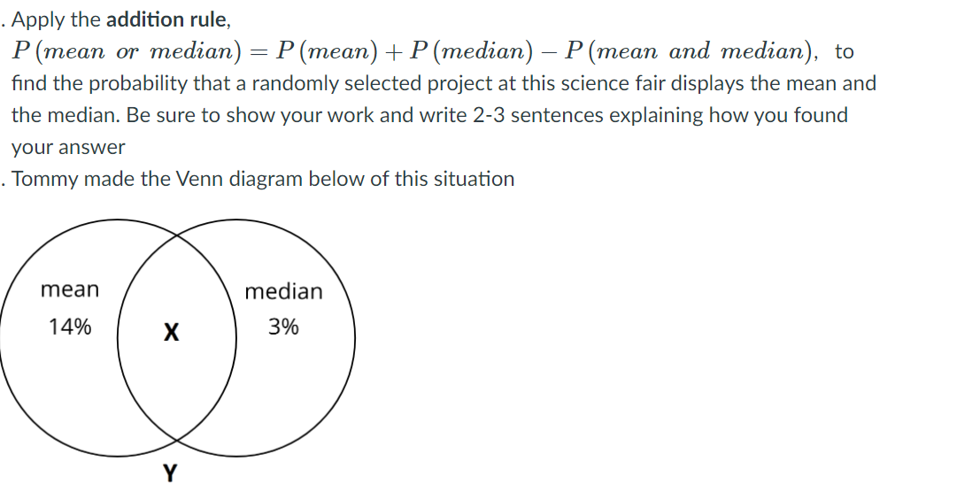 . Apply the addition rule,
P (mean or median) = P (mean)+P (median) – P (mean and median), to
fınd the probability that a randomly selected project at this science fair displays the mean and
the median. Be sure to show your work and write 2-3 sentences explaining how you found
your answer
. Tommy made the Venn diagram below of this situation
mean
median
14%
3%
