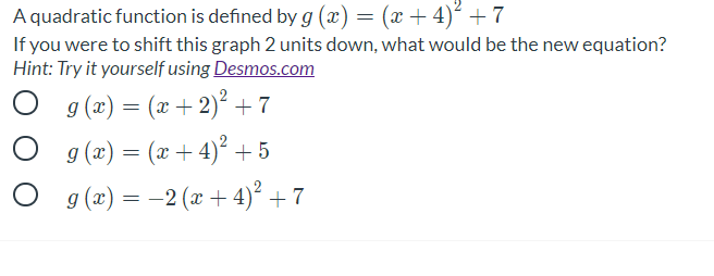 A quadratic function is defined by g (x) = (x + 4)² +7
If you were to shift this graph 2 units down, what would be the new equation?
Hint: Try it yourself using Desmos.com
g (x) = (x + 2)² +7
g (x) = (x + 4)² +5
O g (æ) = -2 (x + 4)² + 7
