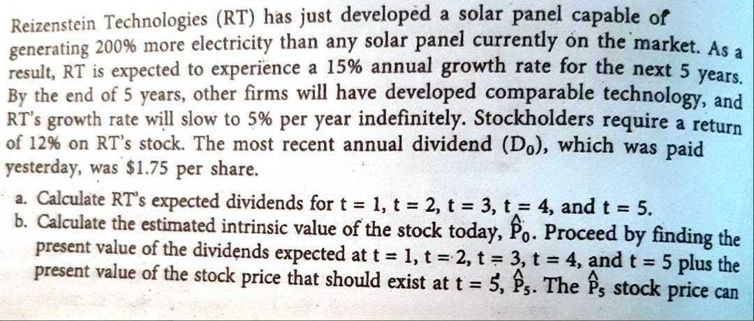 Reizenstein Technologies (RT) has just developèd a solar panel capable of
generating 200% more electricity than any solar panel currently ón the market. As.
result, RT is expected to experience a 15% annual growth rate for the next 5 vear
By the end of 5 years, other firms will have developed comparable technology, and
RT's growth rate will slow to 5% per year indefinitely. Stockholders require a return
of 12% on RT's stock. The most recent annual dividend (Do), which was paid
yesterday, was $1.75 per share.
a. Calculate RT's expected dividends for t 1, t 2, t 3, t = 4, and t 5.
b. Calculate the estimated intrinsic value of the stock today, Po. Proceed by finding the
present value of the dividends expected at t 1, t 2, t 3, t = 4, and t = 5 plus the
present value of the stock price that should exist at t = 5, P,. The Ps stock price can
%3D
