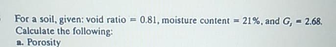 For a soil, given: void ratio = 0.81, moisture content = 21%, and G, = 2.68.
Calculate the following:
a. Porosity