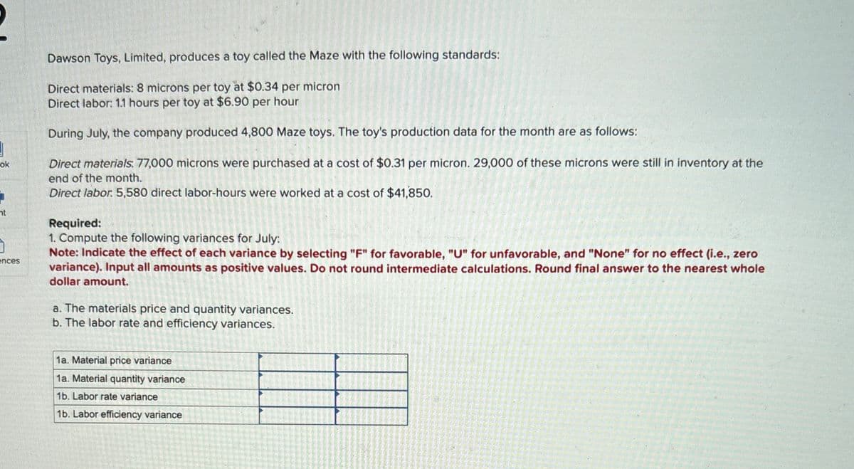 ok
ht
ences
Dawson Toys, Limited, produces a toy called the Maze with the following standards:
Direct materials: 8 microns per toy at $0.34 per micron
Direct labor: 1.1 hours per toy at $6.90 per hour
During July, the company produced 4,800 Maze toys. The toy's production data for the month are as follows:
Direct materials. 77,000 microns were purchased at a cost of $0.31 per micron. 29,000 of these microns were still in inventory at the
end of the month.
Direct labor. 5,580 direct labor-hours were worked at a cost of $41,850.
Required:
1. Compute the following variances for July:
Note: Indicate the effect of each variance by selecting "F" for favorable, "U" for unfavorable, and "None" for no effect (i.e., zero
variance). Input all amounts as positive values. Do not round intermediate calculations. Round final answer to the nearest whole
dollar amount.
a. The materials price and quantity variances.
b. The labor rate and efficiency variances.
1a. Material price variance
1a. Material quantity variance
1b. Labor rate variance
1b. Labor efficiency variance