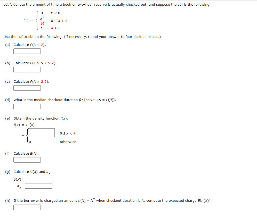 Let X denote the amount of time a book on two-hour reserve is actually checked out, and suppose the cdf is the following.
x < 0
x2
F(x) =
OSX< 4
16
1.
4 < X
Use the cdf to obtain the following. (If necessary, round your answer to four decimal places.)
(a) Calculate P(X S 2).
(b) Calculate P(1.5 SXS 2).
(c) Calculate P(X > 2.5).
(d) What is the median checkout duration i? [solve 0.5 = F()].
(e) Obtain the density function f(x).
f(x) = F'(x)
0<x< 4
otherwise
(f) Calculate E(X).
(g) Calculate V(X) and o
V(X)
(h) If the borrower is charged an amount h(X) = x- when checkout duration is X, compute the expected charge E[h(X)].
