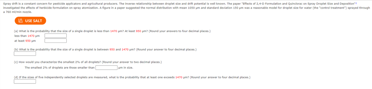 Spray drift is a constant concern for pesticide applicators and agricultural producers. The inverse relationship between droplet size and drift potential is well known. The paper "Effects of 2,4-D Formulation and Quinclorac on Spray Droplet Size and Deposition"t
investigated the effects of herbicide formulation on spray atomization. A figure in a paper suggested the normal distribution with mean 1050 um and standard deviation 150 µm was a reasonable model for droplet size for water (the "control treatment") sprayed through
a 760 ml/min nozzle.
n USE SALT
(a) What is the probability that the size of a single droplet is less than 1470 um? At least 950 µm? (Round your answers to four decimal places.)
less than 1470 um
at least 950 um
(b) What is the probability that the size of a single droplet is between 950 and 1470 pm? (Round your answer to four decimal places.)
(c) How would you characterize the smallest 2% of all droplets? (Round your answer to two decimal places.)
The smallest 2% of droplets are those smaller than
um in size.
(d) If the sizes of five independently selected droplets are measured, what is the probability that at least one exceeds 1470 um? (Round your answer to four decimal places.)
