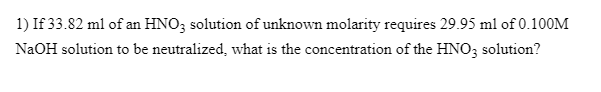 1) If 33.82 ml of an HNO3 solution of unknown molarity requires 29.95 ml of 0.100M
NaOH solution to be neutralized, what is the concentration of the HNO; solution?
