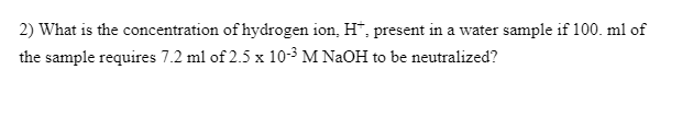 2) What is the concentration of hydrogen ion, H", present in a water sample if 100. ml of
the sample requires 7.2 ml of 2.5 x 10-3 M NaOH to be neutralized?
