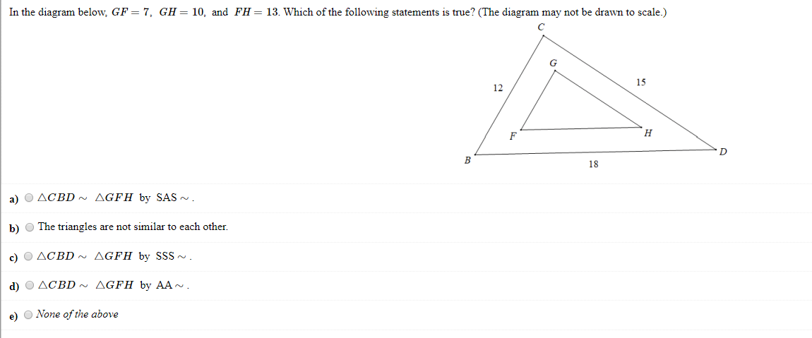 In the diagram below, GF = 7, GH= 10, and FH= 13. Which of the following statements is true? (The diagram may not be drawn to scale.)
15
12
н
18
a) O ACBD ~ AGFH by SAS -.
b) O The triangles are not similar to each other.
c) O ACBD ~ AGFH by SSS -.
d) O ACBD~ AGFH by AA -.
e) O None of the above
