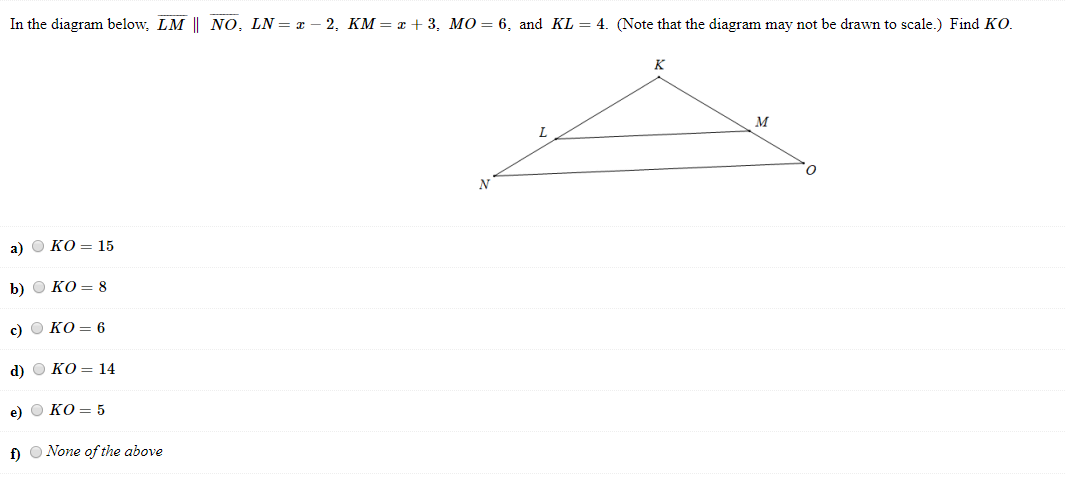 In the diagram below, LM || NO, LN= x – 2, KM = x + 3, MO=6, and KL = 4. (Note that the diagram may not be drawn to scale.) Find KO.
a) O KO = 15
b) O KO = 8
c) O KO = 6
d) O KO = 14
e) O KO = 5
f) O None of the above
