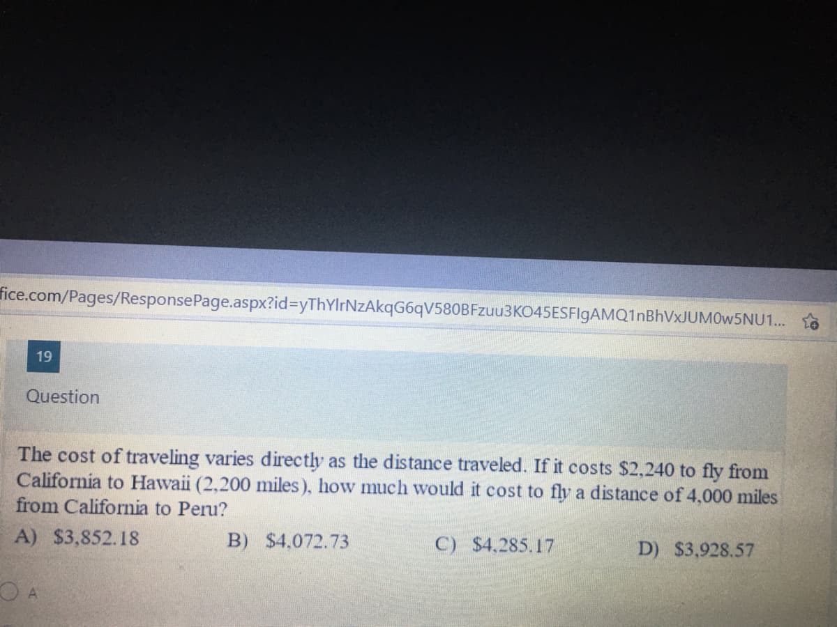 fice.com/Pages/ResponsePage.aspx?id%3DyThYlrNzAkqG6qV580BFzuu3K045ESFlgAMQ1nBhVxJUM0w5NU1... so
19
Question
The cost of traveling varies directly as the distance traveled. If it costs $2,240 to fly from
California to Hawaii (2,200 miles), how much would it cost to fly a distance of 4,000 miles
from California to Peru?
A) $3,852.18
B) $4,072.73
C) $4,285.17
D) $3,928.57
O A
