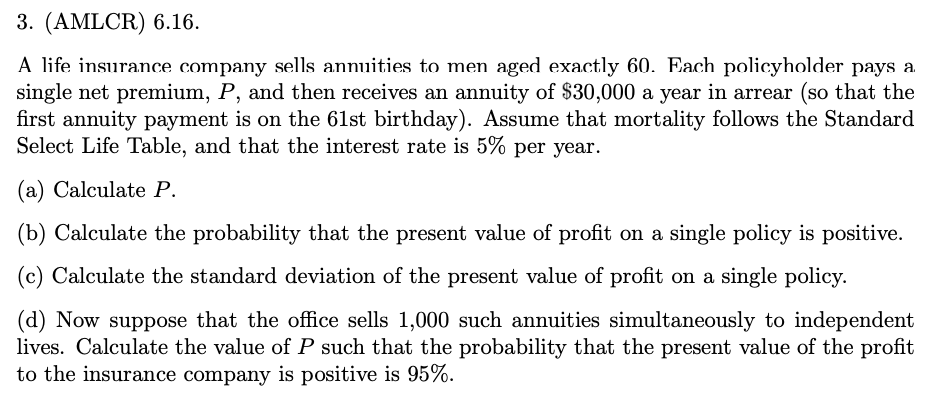 3. (AMLCR) 6.16.
A life insurance company sells annuities to men aged exactly 60. Each policyholder pays a
single net premium, P, and then receives an annuity of $30,000 a year in arrear (so that the
first annuity payment is on the 61st birthday). Assume that mortality follows the Standard
Select Life Table, and that the interest rate is 5% per year.
(a) Calculate P.
(b) Calculate the probability that the present value of profit on a single policy is positive.
(c) Calculate the standard deviation of the present value of profit on a single policy.
(d) Now suppose that the office sells 1,000 such annuities simultaneously to independent
lives. Calculate the value of P such that the probability that the present value of the profit
to the insurance company is positive is 95%.
