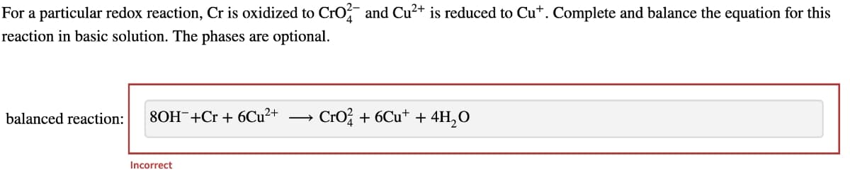 For a particular redox reaction, Cr is oxidized to Cro and Cu2+ is reduced to Cu*. Complete and balance the equation for this
reaction in basic solution. The phases are optional.
balanced reaction:
8OH¯+Cr + 6CU²+
Cro; + 6Cu* + 4H,O
Incorrect
