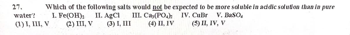 27.
Which of the following sal ts would not be expected to be more soluble in acidic solution than in pure
I. Fe(OH)2
(2) III, V
II. AgCl
(3) I, III
III. Cas(PO4)
(4) II, IV
V. BaSO4
(5) II, IV, V
water?
IV. CuBr
(1) I, III, V
