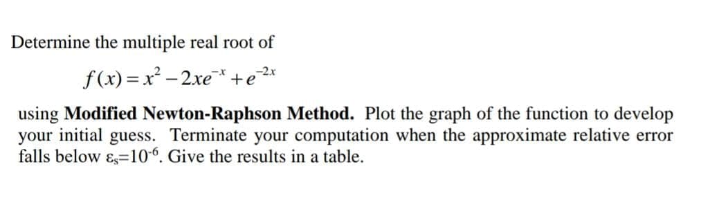 Determine the multiple real root of
f(x)=x² - 2xe*+e2*
using Modified Newton-Raphson Method. Plot the graph of the function to develop
your initial guess. Terminate your computation when the approximate relative error
falls below ɛs=106. Give the results in a table.
