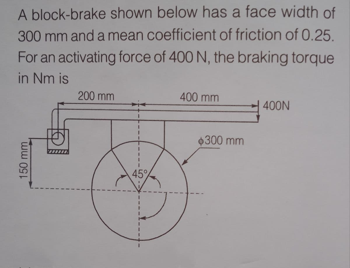 A block-brake shown below has a face width of
300mm and a mean coefficient of friction of 0.25
For an activating force of 400 N, the braking torque
in Nm is
200 mm
400 mm
400N
300 mm
45°
150mm
