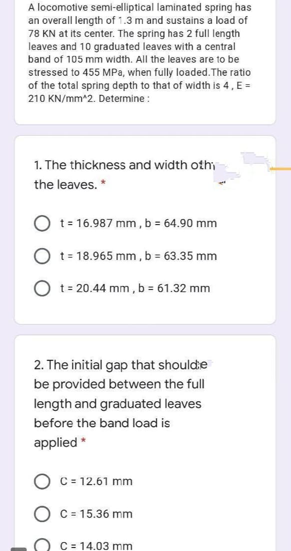 A locomotive semi-elliptical laminated spring has
an overall length of 1.3 m and sustains a load of
78 KN at its center. The spring has 2 full length
leaves and 10 graduated leaves with a central
band of 105 mm width. All the leaves are to be
stressed to 455 MPa, when fully loaded.The ratio
of the total spring depth to that of width is 4, E =
210 KN/mm^2. Determine :
1. The thickness and width othi
the leaves. *
t = 16.987 mm,
b = 64.90 mm
t = 18.965 mm , b 63.35 mm
O t= 20.44 mm,
b = 61.32 mm
2. The initial gap that shoulde
be provided between the full
length and graduated leaves
before the band load is
applied *
C = 12.61 mm
C = 15.36 mm
C = 14.03 mm
