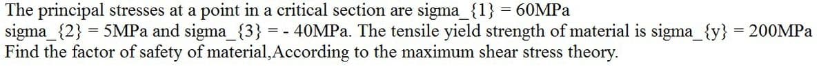 The principal stresses at a point in a critical section are sigma_{1} = 60MPA
sigma_{2} = 5MPA and sigma_{3} = - 40MPA. The tensile yield strength of material is sigma_{y} = 200MPA
Find the factor of safety of material, According to the maximum shear stress theory.
