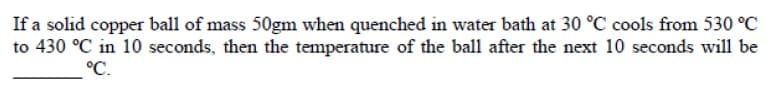 If a solid copper ball of mass 50gm when quenched in water bath at 30 °C cools from 530 °C
to 430 °C in 10 seconds, then the temperature of the ball after the next 10 seconds will be
°C.
