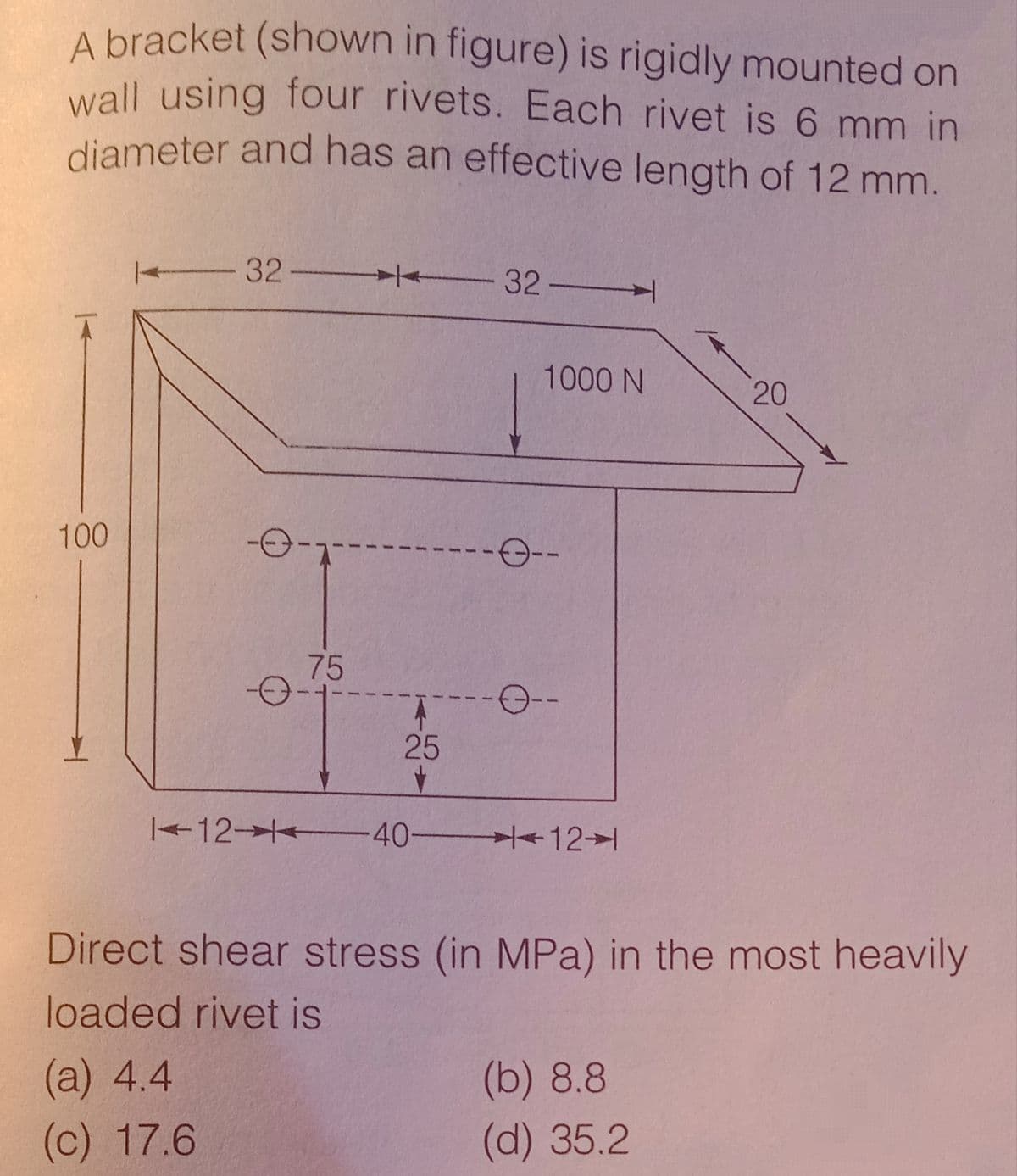 diameter and has an effective length of 12 mm.
A bracket (shown in figure) is rigidly mounted on
wall using four rivets. Each rivet is 6 mm in
diameter and has an effective length of 12 mm.
32-
32ㅡㅡ
1000 N
20
100
75
25
12- 40-
12→1
Direct shear stress (in MPa) in the most heavily
loaded rivet is
(a) 4.4
(b) 8.8
(c) 17.6
(d) 35.2
