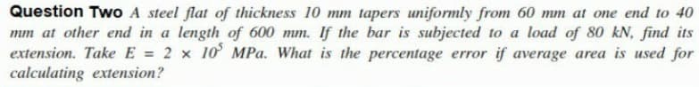 Question Two A steel flat of thickness 10 mm tapers uniformly from 60 mm at one end to 40
mm at other end in a length of 600 mm. If the bar is subjected to a load of 80 kN, find its
extension. Take E = 2 x 10 MPa. What is the percentage error if average area is used for
calculating extension?
