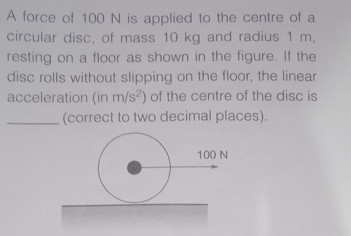 A force of 100N is applied to the centre of a
circular disc, of mass 10 kg and radius 1 m,
resting on a floor as shown in the figure. If the
disc rolls without slipping on the floor, the linear
acceleration (in m/s2) of the centre of the disc is
(correct to two decimal places).
100 N
