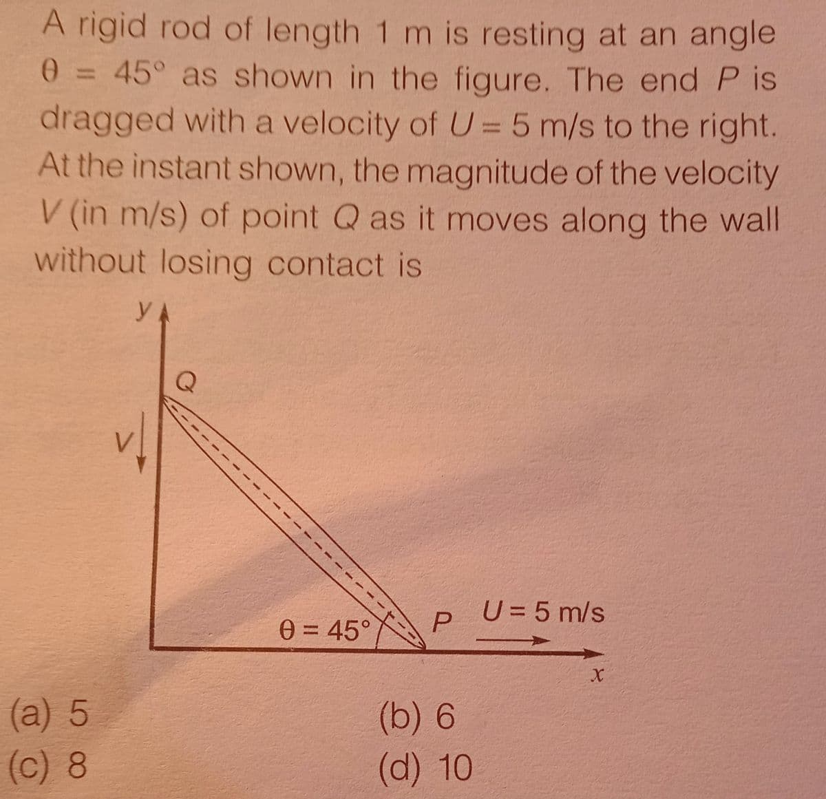 A rigid rod of length 1 m is resting at an angle
0= 45° as shown in the figure. The end P is
%3D
dragged with a velocity of U = 5 m/s to the right.
At the instant shown, the magnitude of the velocity
V (in m/s) of point Q as it moves along the wall
without losing contact is
y
U=5 m/s
0 = 45°
%3D
(а) 5
(c) 8
(b) 6
(d) 10
