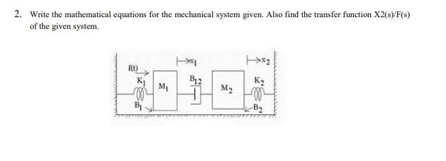 2. Write the mathematical equations for the mechanical system given. Also find the transfer function X2(s)/F(s)
of the given system.
B12
K2
M1
M2
B
B2
