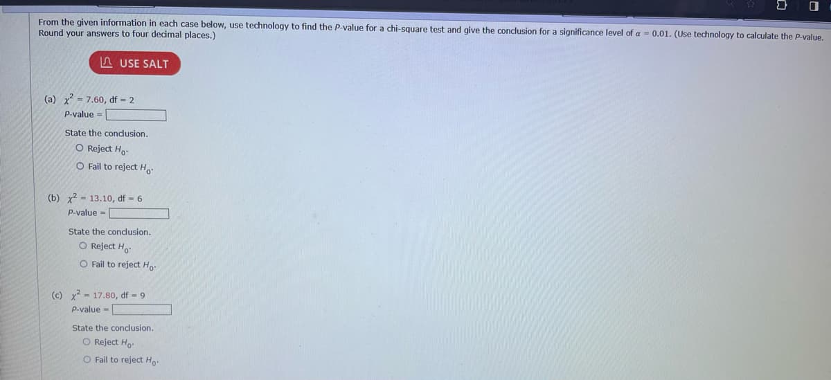 From the given information in each case below, use technology to find the P-value for a chi-square test and give the conclusion for a significance level of a = 0.01. (Use technology to calculate the P-value.
Round your answers to four decimal places.)
USE SALT
(a) x² = 7.60, df = 2
P-value=
State the conclusion.
O Reject Ho
O Fail to reject Ho
(b) x² = 13.10, df = 6
P-value=
State the conclusion.
O Reject Ho
O Fail to reject Ho
(c) x² 17.80, df - 9
P-value=
State the conclusion.
O Reject Ho
O Fail to reject Ho