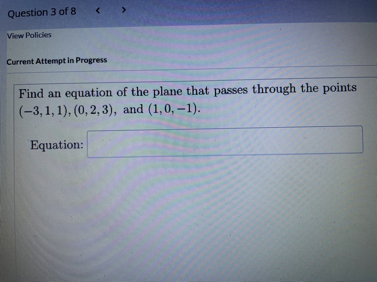 Question 3 of 8
View Policies
<
Current Attempt in Progress
Find an equation of the plane that passes through the points
(-3, 1, 1), (0, 2, 3), and (1,0, -1).
Equation: